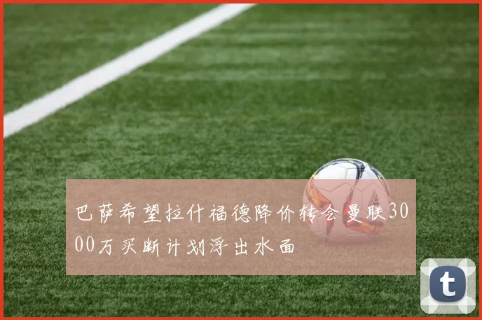 巴萨希望拉什福德降价转会曼联3000万买断计划浮出水面
