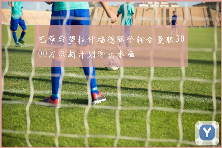 巴萨希望拉什福德降价转会曼联3000万买断计划浮出水面