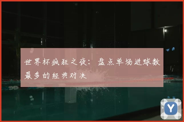 世界杯疯狂之夜:盘点单场进球数最多的经典对决