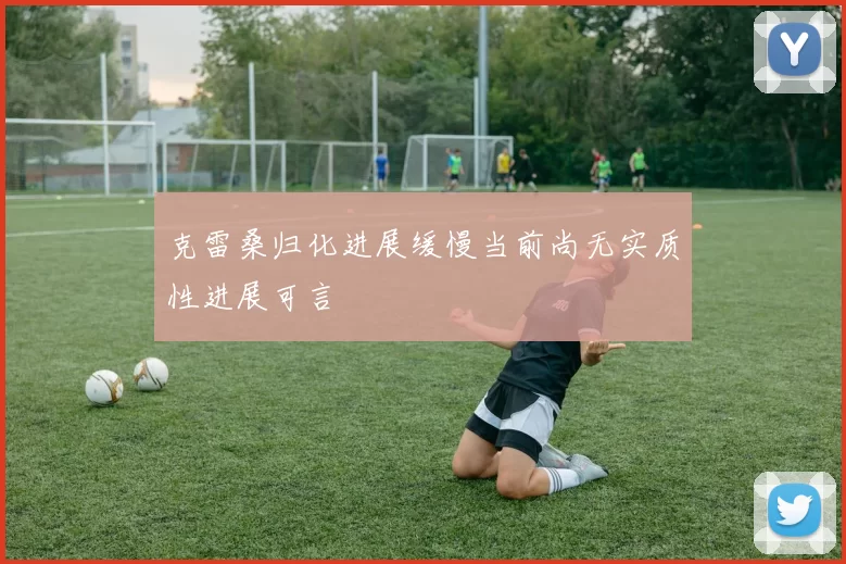 克雷桑归化进展缓慢当前尚无实质性进展可言