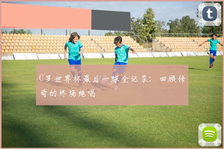 C罗世界杯最后一球全记录：回顾传奇的终场绝唱