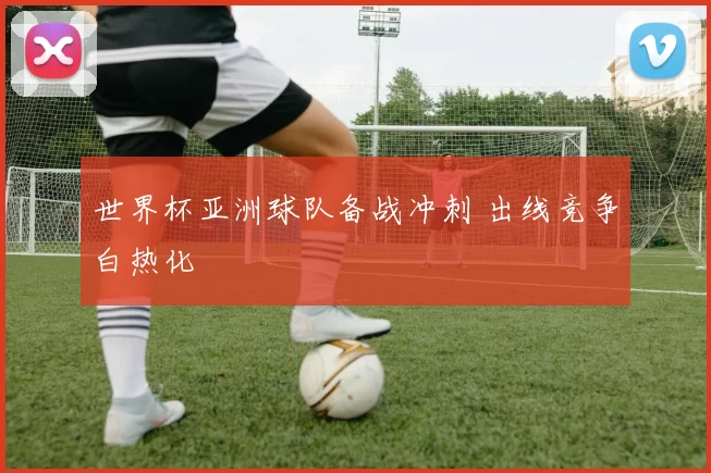 世界杯亚洲球队备战冲刺 出线竞争白热化