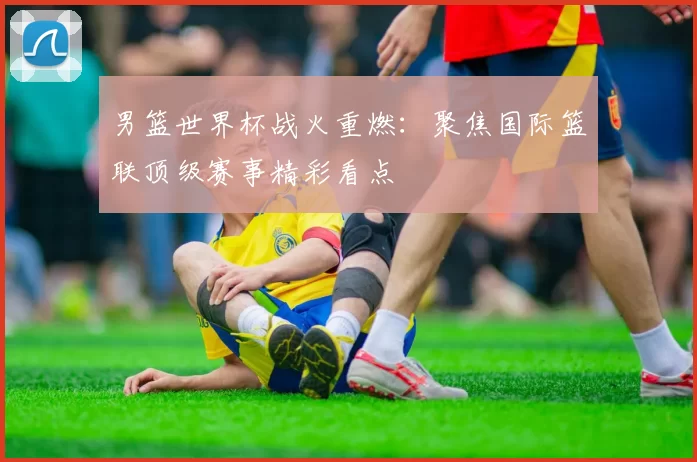 男篮世界杯战火重燃：聚焦国际篮联顶级赛事精彩看点