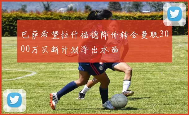巴萨希望拉什福德降价转会曼联3000万买断计划浮出水面