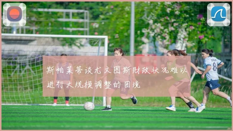 斯帕莱蒂谈尤文图斯财政状况难以进行大规模调整的困境