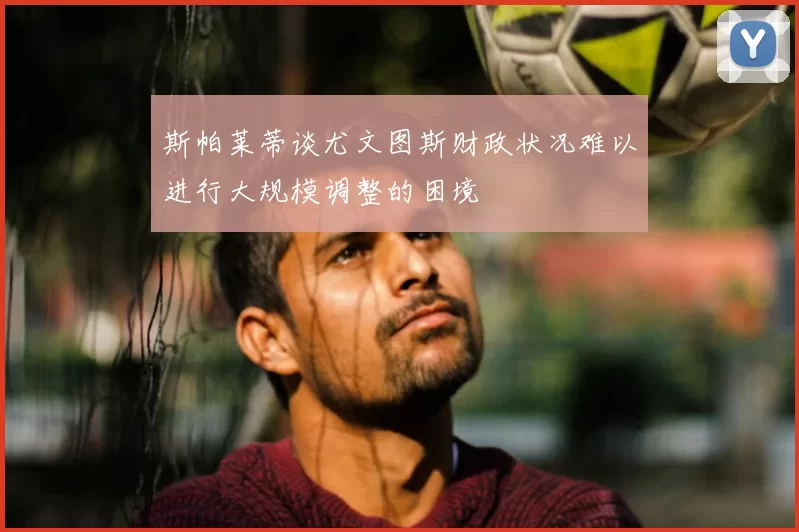 斯帕莱蒂谈尤文图斯财政状况难以进行大规模调整的困境