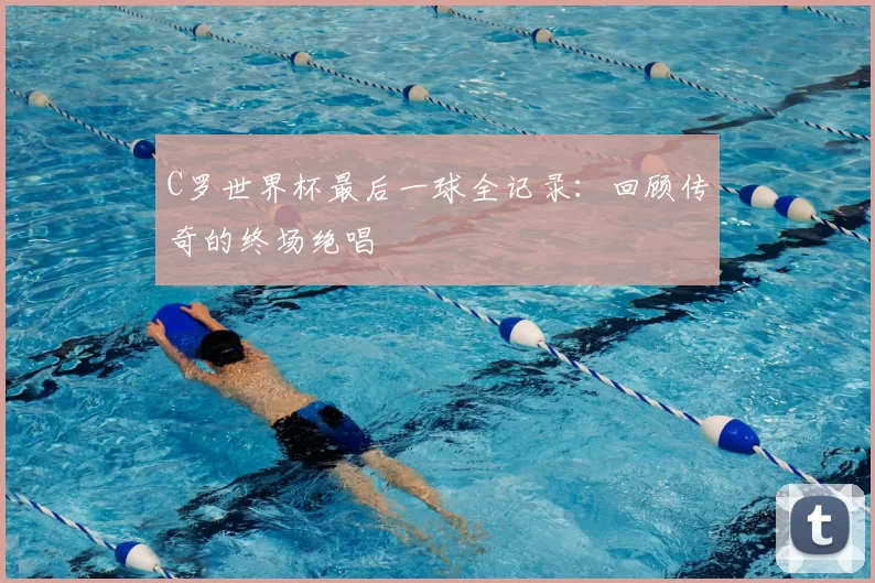 C罗世界杯最后一球全记录:回顾传奇的终场绝唱