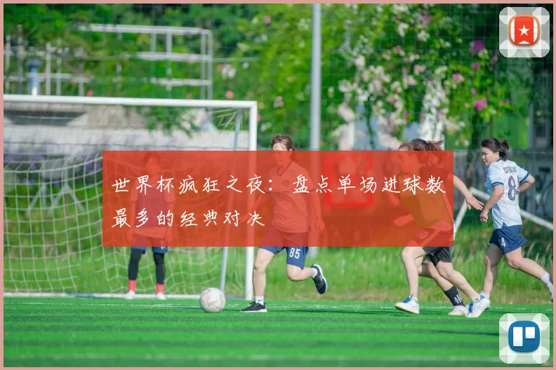 世界杯疯狂之夜：盘点单场进球数最多的经典对决