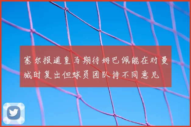 塞尔报道皇马期待姆巴佩能在对曼城时复出但球员团队持不同意见