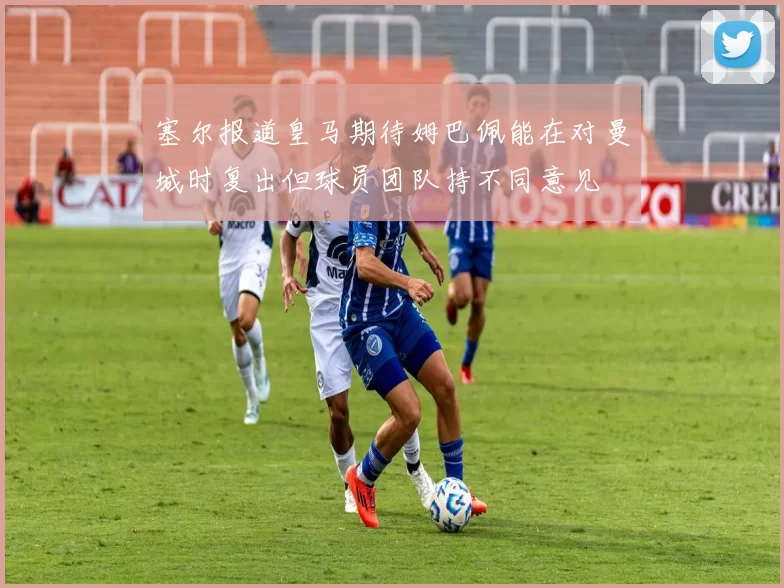 塞尔报道皇马期待姆巴佩能在对曼城时复出但球员团队持不同意见
