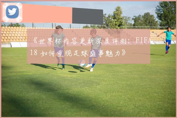 《世界杯内容更新深度评测：FIFA18 如何重现足球盛事魅力》