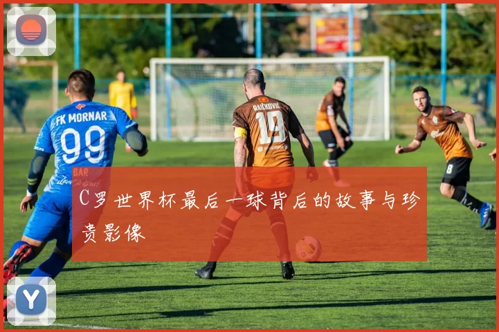 C罗世界杯最后一球背后的故事与珍贵影像