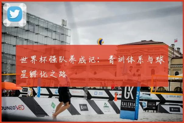 世界杯强队养成记:青训体系与球星孵化之路