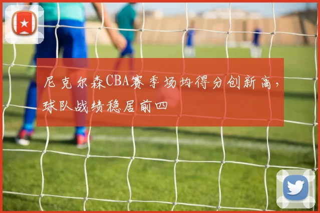 尼克尔森CBA赛季场均得分创新高,球队战绩稳居前四