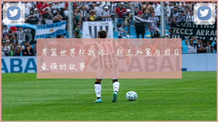 男篮世界杯战记：新王加冕与旧日豪强的故事