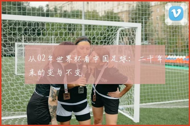 从02年世界杯看中国足球:二十年来的变与不变