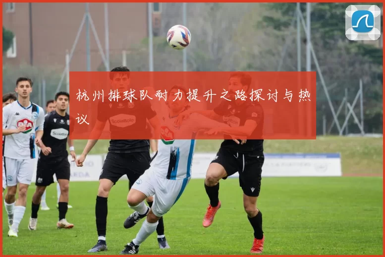 杭州排球队耐力提升之路探讨与热议
