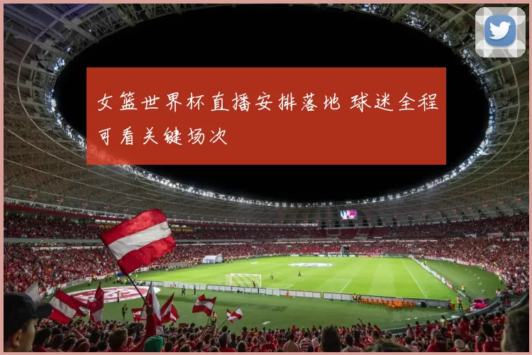 女篮世界杯直播安排落地 球迷全程可看关键场次