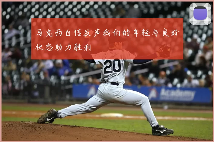 马克西自信发声我们的年轻与良好状态助力胜利