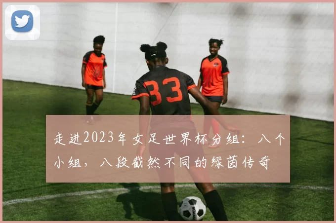 走进2023年女足世界杯分组：八个小组，八段截然不同的绿茵传奇