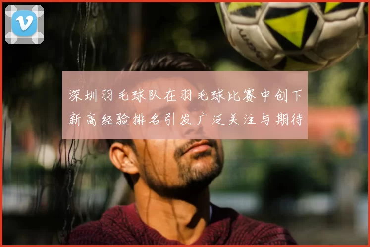 深圳羽毛球队在羽毛球比赛中创下新高经验排名引发广泛关注与期待