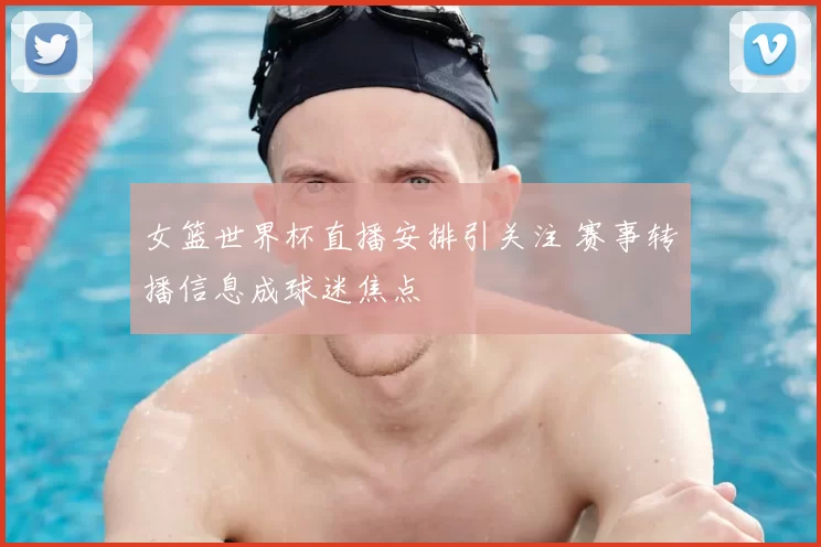 女篮世界杯直播安排引关注 赛事转播信息成球迷焦点