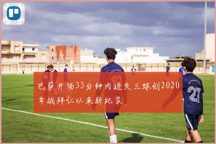 巴萨开场33分钟内连失三球创2020年战拜仁以来新纪录