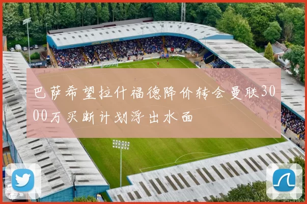 巴萨希望拉什福德降价转会曼联3000万买断计划浮出水面