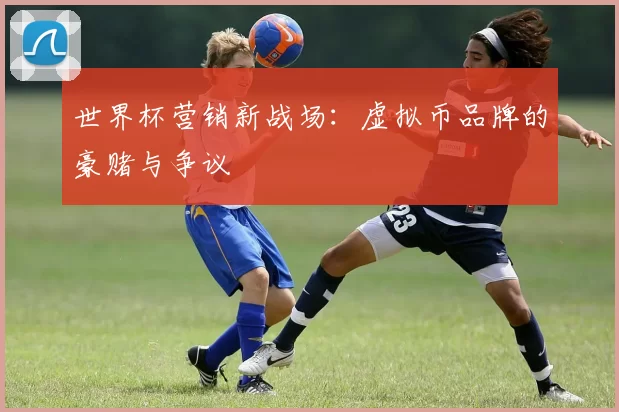 世界杯营销新战场:虚拟币品牌的豪赌与争议