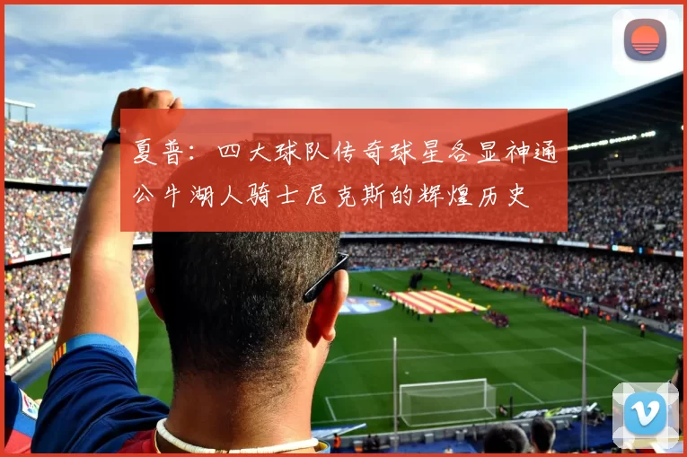 夏普:四大球队传奇球星各显神通公牛湖人骑士尼克斯的辉煌历史