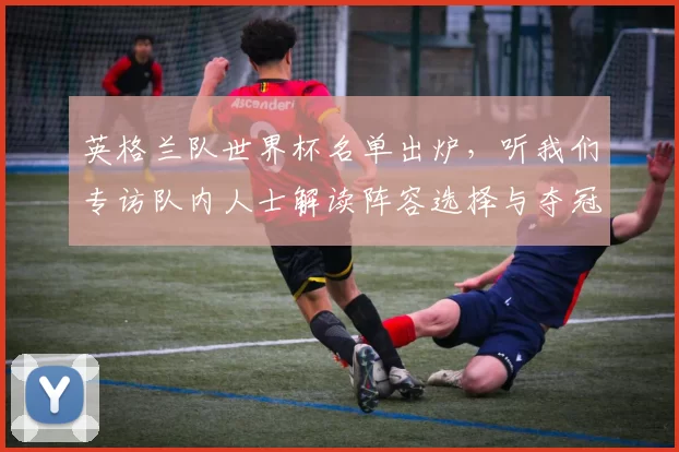 英格兰队世界杯名单出炉,听我们专访队内人士解读阵容选择与夺冠野心