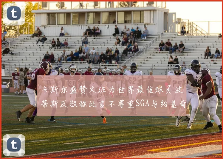 卡斯尔盛赞文班为世界最佳球员波蒂斯反驳称此言不尊重SGA与约基奇