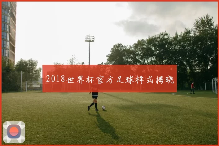2018世界杯官方足球样式揭晓