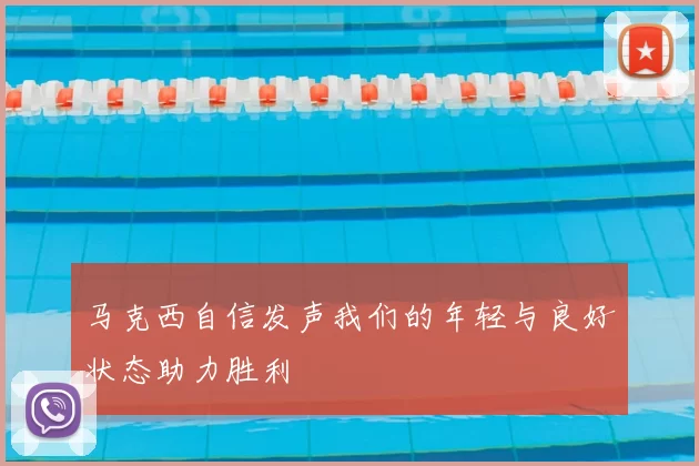 马克西自信发声我们的年轻与良好状态助力胜利
