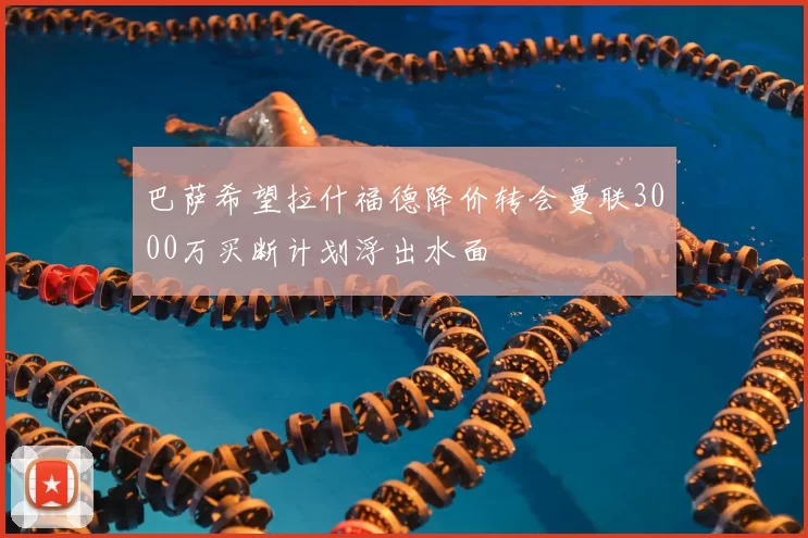巴萨希望拉什福德降价转会曼联3000万买断计划浮出水面