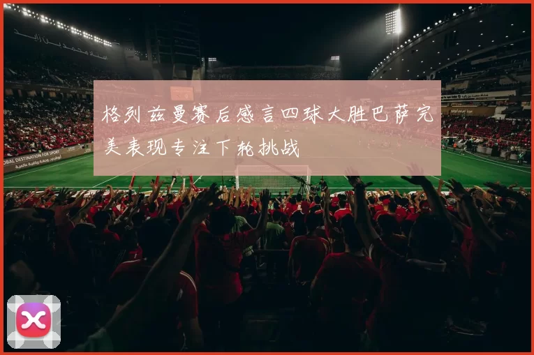 格列兹曼赛后感言四球大胜巴萨完美表现专注下轮挑战