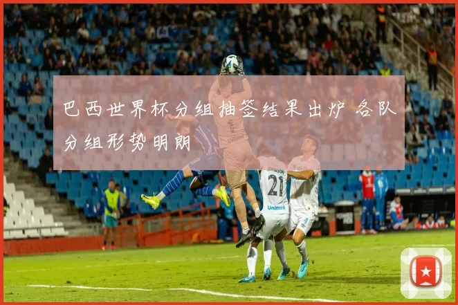 巴西世界杯分组抽签结果出炉 各队分组形势明朗