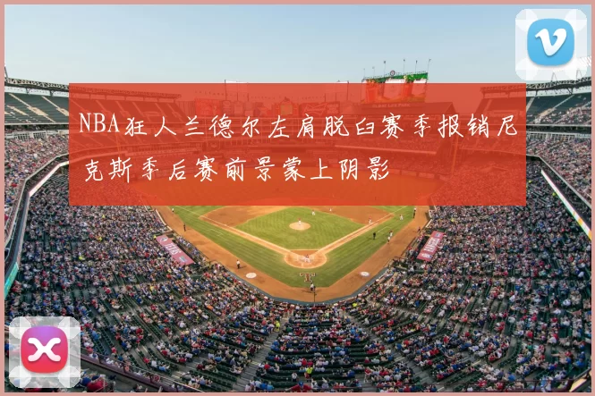 NBA狂人兰德尔左肩脱臼赛季报销尼克斯季后赛前景蒙上阴影