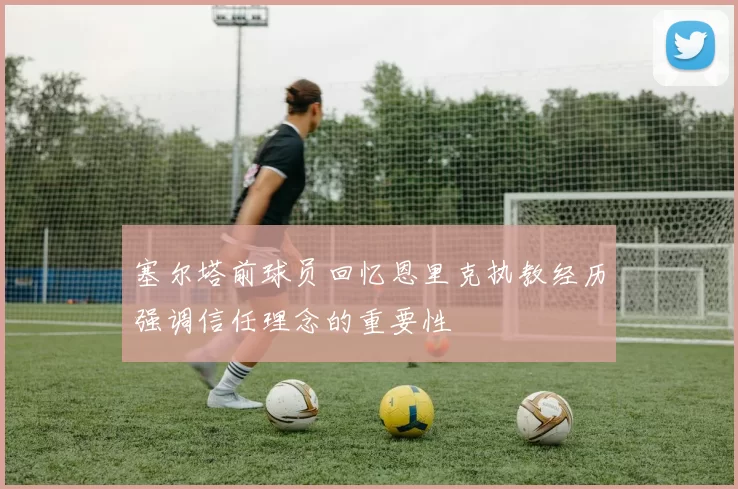塞尔塔前球员回忆恩里克执教经历强调信任理念的重要性