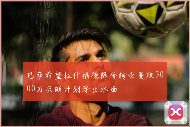 巴萨希望拉什福德降价转会曼联3000万买断计划浮出水面