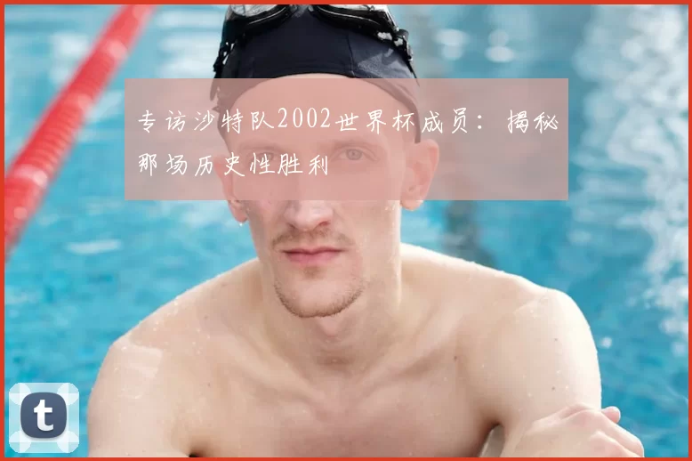 专访沙特队2002世界杯成员：揭秘那场历史性胜利