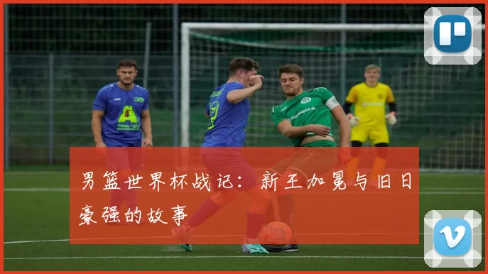 男篮世界杯战记：新王加冕与旧日豪强的故事