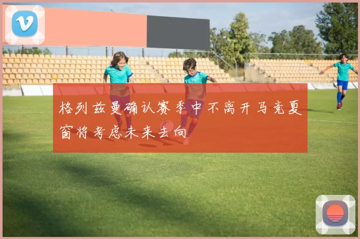 格列兹曼确认赛季中不离开马竞夏窗将考虑未来去向